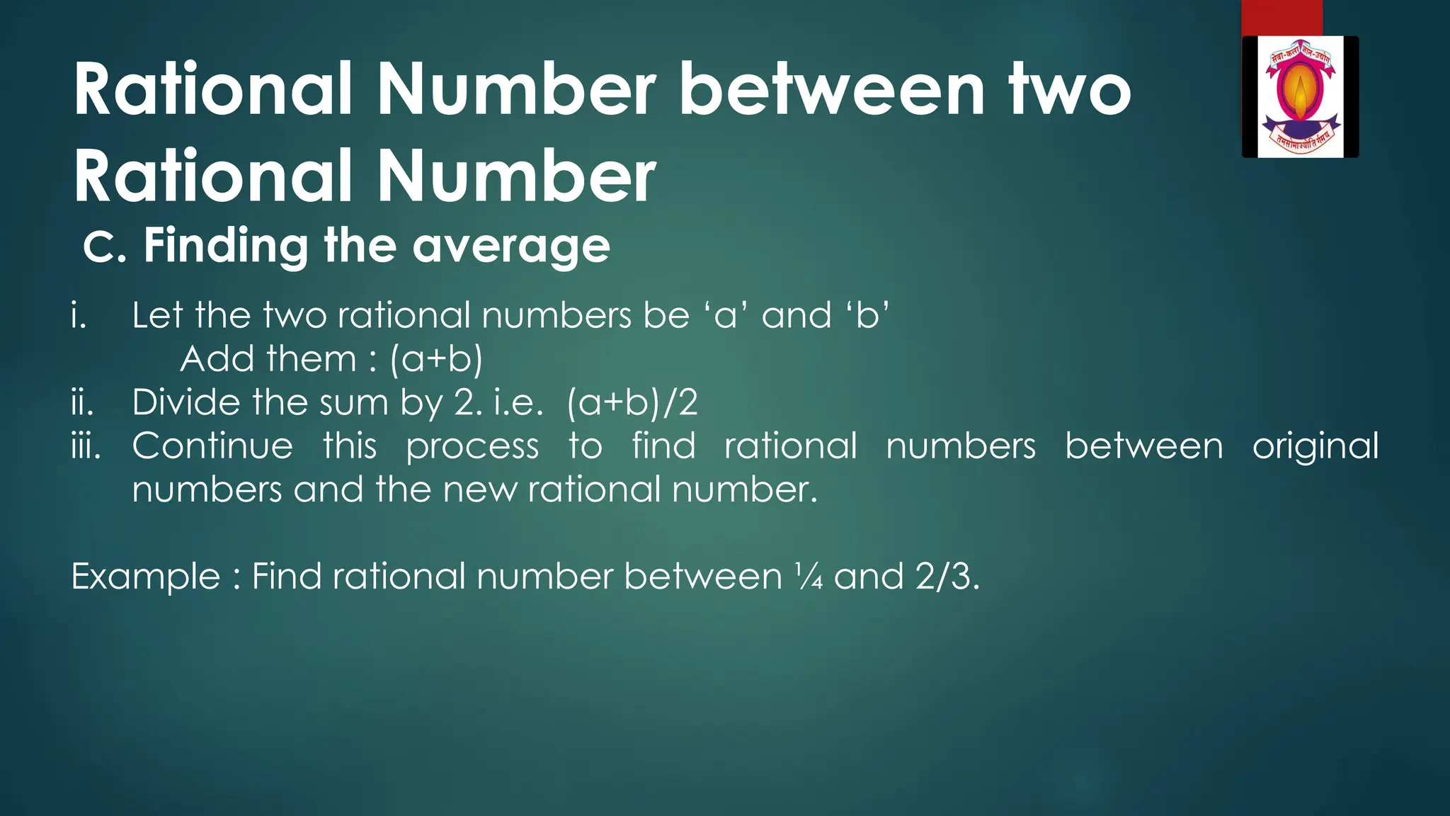 Rational Number between two
Rational Number
C. Finding the average
i. Let the two rational numbers be ‘a’ and ‘b’
Add them : (a+b)
ii. Divide the sum by 2. i.e. (a+b)/2
iii. Continue this process to find rational numbers between original
numbers and the new rational number.
Example : Find rational number between ¼ and 2/3.
 