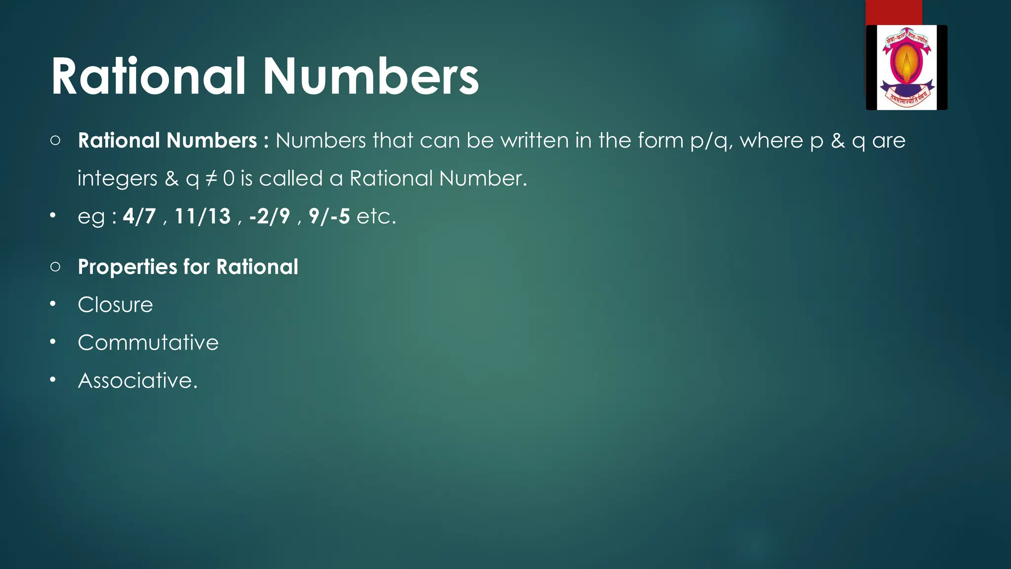 Rational Numbers
o Rational Numbers : Numbers that can be written in the form p/q, where p & q are
integers & q ≠ 0 is called a Rational Number.
• eg : 4/7 , 11/13 , -2/9 , 9/-5 etc.
o Properties for Rational
• Closure
• Commutative
• Associative.
 
