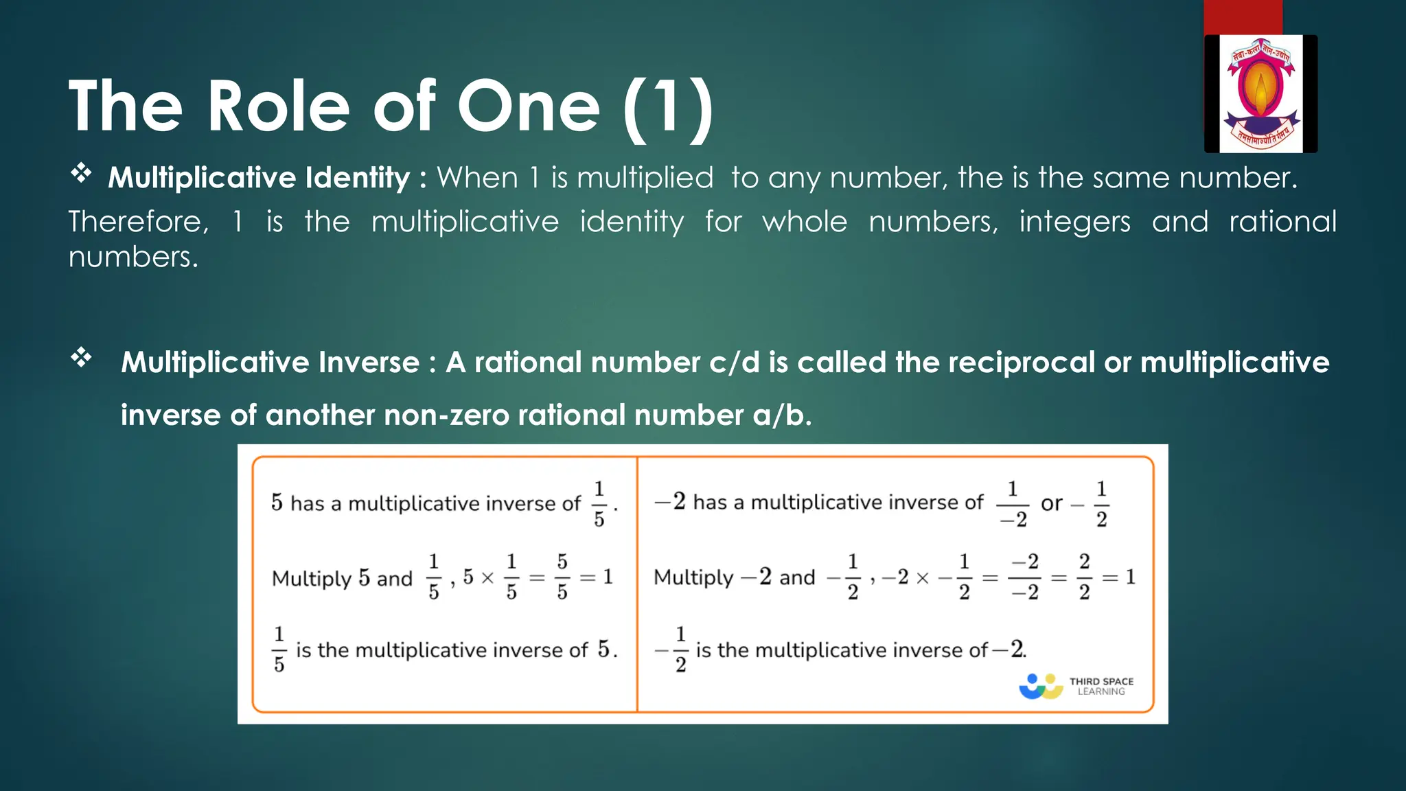 The Role of One (1)
 Multiplicative Identity : When 1 is multiplied to any number, the is the same number.
Therefore, 1 is the multiplicative identity for whole numbers, integers and rational
numbers.
 Multiplicative Inverse : A rational number c/d is called the reciprocal or multiplicative
inverse of another non-zero rational number a/b.
 