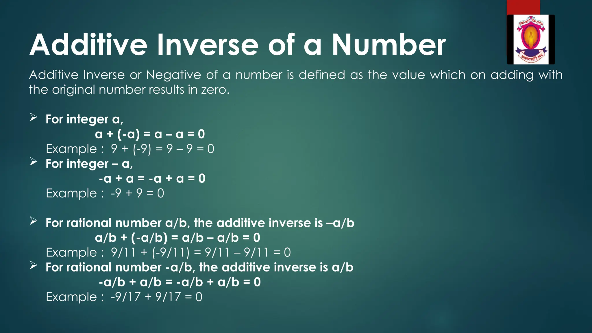 Additive Inverse of a Number
Additive Inverse or Negative of a number is defined as the value which on adding with
the original number results in zero.
 For integer a,
a + (-a) = a – a = 0
Example : 9 + (-9) = 9 – 9 = 0
 For integer – a,
-a + a = -a + a = 0
Example : -9 + 9 = 0
 For rational number a/b, the additive inverse is –a/b
a/b + (-a/b) = a/b – a/b = 0
Example : 9/11 + (-9/11) = 9/11 – 9/11 = 0
 For rational number -a/b, the additive inverse is a/b
-a/b + a/b = -a/b + a/b = 0
Example : -9/17 + 9/17 = 0
 