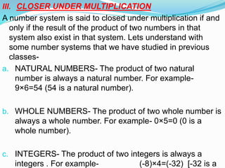 III. CLOSER UNDER MULTIPLICATION
A number system is said to closed under multiplication if and
only if the result of the product of two numbers in that
system also exist in that system. Lets understand with
some number systems that we have studied in previous
classes-
a. NATURAL NUMBERS- The product of two natural
number is always a natural number. For example-
9×6=54 (54 is a natural number).
b. WHOLE NUMBERS- The product of two whole number is
always a whole number. For example- 0×5=0 (0 is a
whole number).
c. INTEGERS- The product of two integers is always a
integers . For example- (-8)×4=(-32) [-32 is a
 