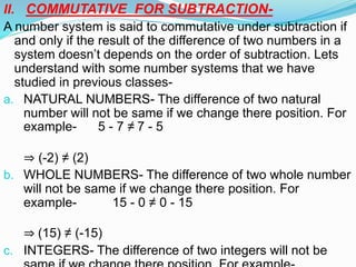 II. COMMUTATIVE FOR SUBTRACTION-
A number system is said to commutative under subtraction if
and only if the result of the difference of two numbers in a
system doesn’t depends on the order of subtraction. Lets
understand with some number systems that we have
studied in previous classes-
a. NATURAL NUMBERS- The difference of two natural
number will not be same if we change there position. For
example- 5 - 7 ≠ 7 - 5
⇒ (-2) ≠ (2)
b. WHOLE NUMBERS- The difference of two whole number
will not be same if we change there position. For
example- 15 - 0 ≠ 0 - 15
⇒ (15) ≠ (-15)
c. INTEGERS- The difference of two integers will not be
 