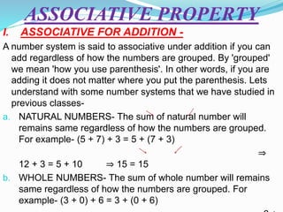 ASSOCIATIVE PROPERTY
I. ASSOCIATIVE FOR ADDITION -
A number system is said to associative under addition if you can
add regardless of how the numbers are grouped. By 'grouped'
we mean 'how you use parenthesis'. In other words, if you are
adding it does not matter where you put the parenthesis. Lets
understand with some number systems that we have studied in
previous classes-
a. NATURAL NUMBERS- The sum of natural number will
remains same regardless of how the numbers are grouped.
For example- (5 + 7) + 3 = 5 + (7 + 3)
⇒
12 + 3 = 5 + 10 ⇒ 15 = 15
b. WHOLE NUMBERS- The sum of whole number will remains
same regardless of how the numbers are grouped. For
example- (3 + 0) + 6 = 3 + (0 + 6)
 