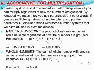 III. ASSOCIATIVE FOR MULTIPLICATION -
A number system is said to associative under multiplication if you
can multiply regardless of how the numbers are grouped. By
'grouped' we mean 'how you use parenthesis'. In other words, if
you are multiplying it does not matter where you put the
parenthesis. Lets understand with some number systems that
we have studied in previous classes-
a. NATURAL NUMBERS- The product of natural number will
remains same regardless of how the numbers are grouped.
For example- (5 × 7) × 3 = 5 × (7 × 3)
⇒ 35 × 3 = 5 × 21 ⇒ 105 = 105
b. WHOLE NUMBERS- The sum of whole number will remains
same regardless of how the numbers are grouped. For
example- (3 × 0) × 6 = 3 × (0 × 6)
⇒ 0 ×
6 = 3 × 0 ⇒ 0 = 0
 
