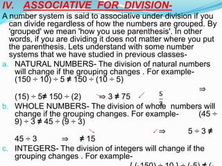IV. ASSOCIATIVE FOR DIVISION-
A number system is said to associative under division if you
can divide regardless of how the numbers are grouped. By
'grouped' we mean 'how you use parenthesis'. In other
words, if you are dividing it does not matter where you put
the parenthesis. Lets understand with some number
systems that we have studied in previous classes-
a. NATURAL NUMBERS- The division of natural numbers
will change if the grouping changes . For example-
(150 ÷ 10) ÷ 5 ≠ 150 ÷ (10 ÷ 5)
⇒
(15) ÷ 5≠ 150 ÷ (2) ⇒ 3 ≠ 75
b. WHOLE NUMBERS- The division of whole numbers will
change if the grouping changes. For example- (45 ÷
9) ÷ 3 ≠ 45 ÷ (9 ÷ 3)
⇒ 5 ÷ 3 ≠
45 ÷ 3 ⇒ ≠ 15
c. INTEGERS- The division of integers will change if the
grouping changes . For example-
 