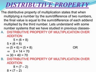 DISTRIBUTIVE PROPERTY
The distributive property of multiplication states that when
multiplying a number by the sum/difference of two numbers,
the final value is equal to the sum/difference of each addend
multiplied by the third number. Lets understand with some
number systems that we have studied in previous classes-
A. DISTRIBUTIVE PROPERTY OF MULTIPLICATION OVER
ADDITION
5 × (6 + 8)
5 × (6 + 8)
⇒ (5 × 6) + (5 × 8) OR
⇒ 5 × 14 = 70
⇒ 30 + 40 = 70
B. DISTRIBUTIVE PROPERTY OF MULTIPLICATION OVER
ADDITION
8 × (7 – 2)
8 × (7 – 2)
 