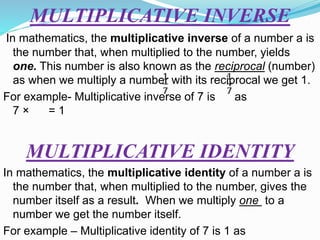 MULTIPLICATIVE INVERSE
In mathematics, the multiplicative inverse of a number a is
the number that, when multiplied to the number, yields
one. This number is also known as the reciprocal (number)
as when we multiply a number with its reciprocal we get 1.
For example- Multiplicative inverse of 7 is as
7 × = 1
MULTIPLICATIVE IDENTITY
In mathematics, the multiplicative identity of a number a is
the number that, when multiplied to the number, gives the
number itself as a result. When we multiply one to a
number we get the number itself.
For example – Multiplicative identity of 7 is 1 as
 