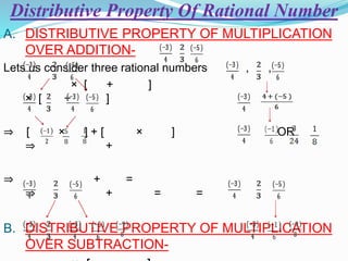 Distributive Property Of Rational Number
A. DISTRIBUTIVE PROPERTY OF MULTIPLICATION
OVER ADDITION-
Lets us consider three rational numbers , ,
× [ + ]
× [ + ]
⇒ [ × ] + [ × ] OR
⇒ +
⇒ + =
⇒ + = =
B. DISTRIBUTIVE PROPERTY OF MULTIPLICATION
OVER SUBTRACTION-
 