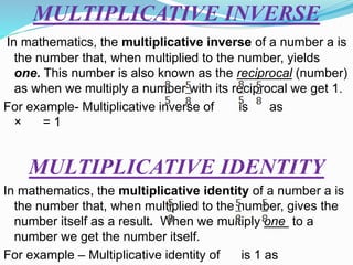 MULTIPLICATIVE INVERSE
In mathematics, the multiplicative inverse of a number a is
the number that, when multiplied to the number, yields
one. This number is also known as the reciprocal (number)
as when we multiply a number with its reciprocal we get 1.
For example- Multiplicative inverse of is as
× = 1
MULTIPLICATIVE IDENTITY
In mathematics, the multiplicative identity of a number a is
the number that, when multiplied to the number, gives the
number itself as a result. When we multiply one to a
number we get the number itself.
For example – Multiplicative identity of is 1 as
 