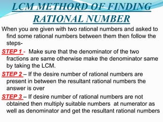 LCM METHORD OF FINDING
RATIONAL NUMBER
When you are given with two rational numbers and asked to
find some rational numbers between them then follow the
steps-
STEP 1 - Make sure that the denominator of the two
fractions are same otherwise make the denominator same
by taking the LCM.
STEP 2 – If the desire number of rational numbers are
present in between the resultant rational numbers the
answer is over
STEP 3 – If desire number of rational numbers are not
obtained then multiply suitable numbers at numerator as
well as denominator and get the resultant rational numbers
 