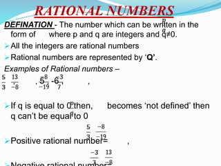 RATIONAL NUMBERS
DEFINATION - The number which can be written in the
form of where p and q are integers and q≠0.
All the integers are rational numbers
Rational numbers are represented by ‘Q’.
Examples of Rational numbers –
, , 5 , -6 , ,
If q is equal to 0 then, becomes ‘not defined’ then
q can’t be equal to 0
Positive rational number= ,
 