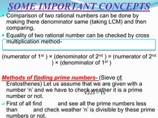 SOME IMPORTANT CONCEPTS
 Comparison of two rational numbers can be done by
making there denominator same (taking LCM) and then
comparing.
 Equality of two rational number can be checked by cross
multiplication method-
(numerator of 1st ) × (denominator of 2nd ) = (numerator of 2nd
) × (denominator of 1st )
Methods of finding prime numbers- (Sieve of
Eratosthenes) Let us assume that we are given with a
number ‘n’ and we have to check weather it is a prime
number or not.
First of all find and see all the prime numbers less
than and check weather ‘n’ is divisible by these prime
numbers or not.
 