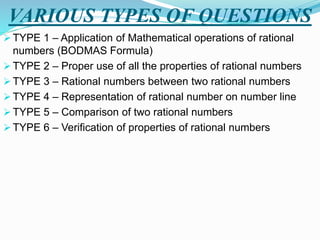 VARIOUS TYPES OF QUESTIONS
 TYPE 1 – Application of Mathematical operations of rational
numbers (BODMAS Formula)
 TYPE 2 – Proper use of all the properties of rational numbers
 TYPE 3 – Rational numbers between two rational numbers
 TYPE 4 – Representation of rational number on number line
 TYPE 5 – Comparison of two rational numbers
 TYPE 6 – Verification of properties of rational numbers
 