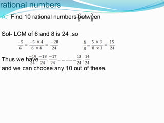 rational numbers
A. Find 10 rational numbers between
Sol- LCM of 6 and 8 is 24 ,so
Thus we have
and we can choose any 10 out of these.
 