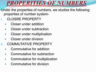 PROPERITIES OF NUMBERS
Under the properties of numbers, we studies the following
properties of number system-
i. CLOSRE PROPERTY
 Closer under addition
 Closer under subtraction
 Closer under multiplication
 Closer under division
ii. COMMUTATIVE PROPERTY
 Commutative for addition
 Commutative for subtraction
 Commutative for multiplication
 Commutative for division
 