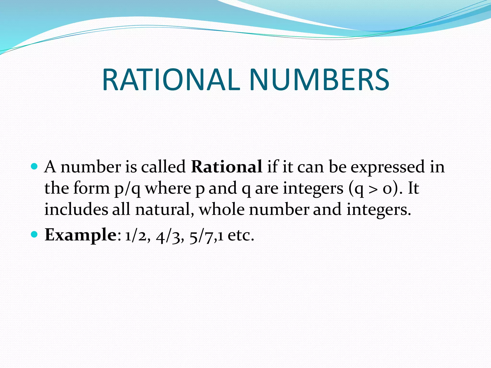 RATIONAL NUMBERS
 A number is called Rational if it can be expressed in
the form p/q where p and q are integers (q > 0). It
includes all natural, whole number and integers.
 Example: 1/2, 4/3, 5/7,1 etc.
 