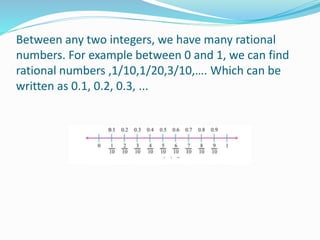 Between any two integers, we have many rational
numbers. For example between 0 and 1, we can find
rational numbers ,1/10,1/20,3/10,…. Which can be
written as 0.1, 0.2, 0.3, ...
 