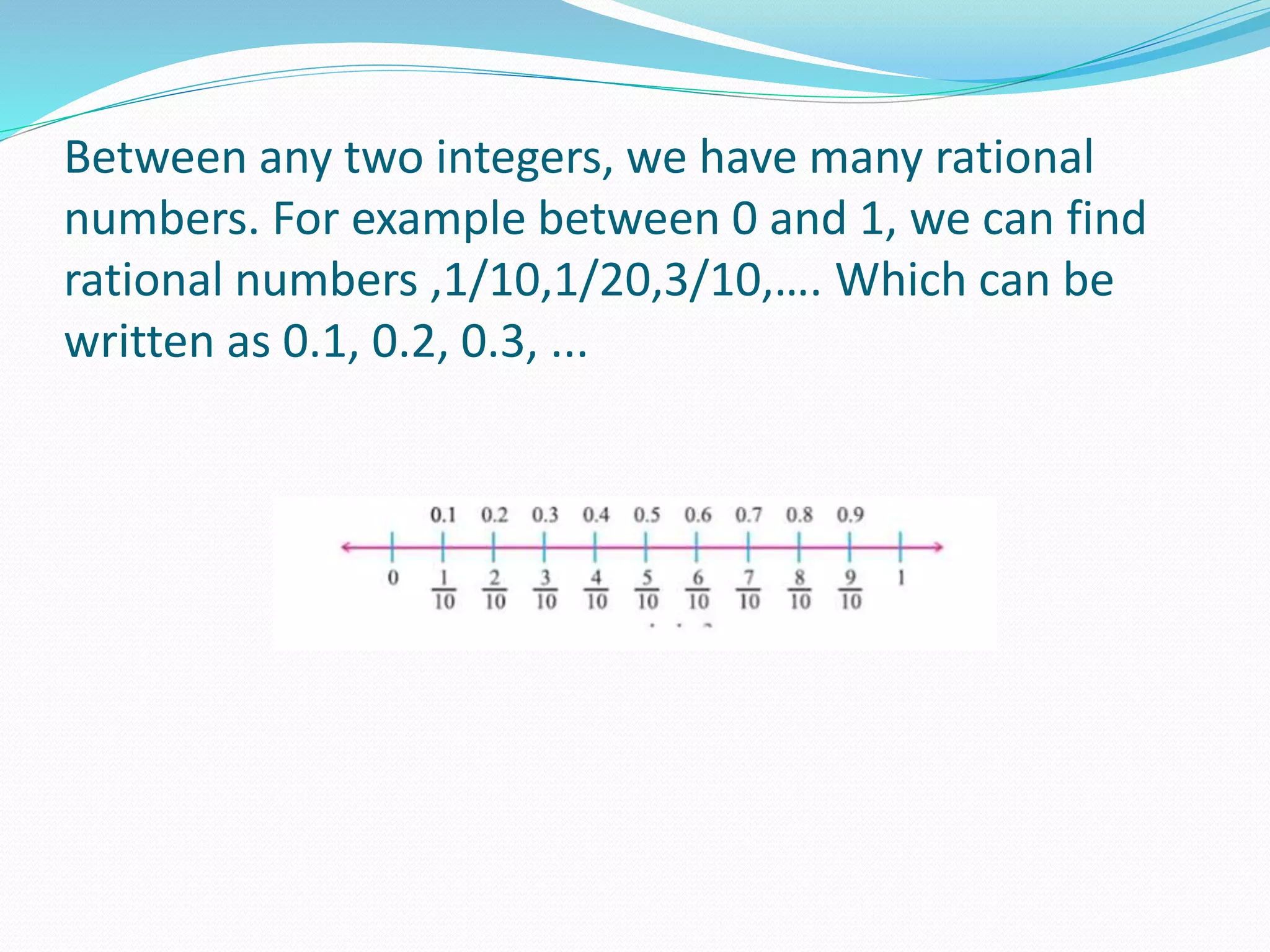 Between any two integers, we have many rational
numbers. For example between 0 and 1, we can find
rational numbers ,1/10,1/20,3/10,…. Which can be
written as 0.1, 0.2, 0.3, ...