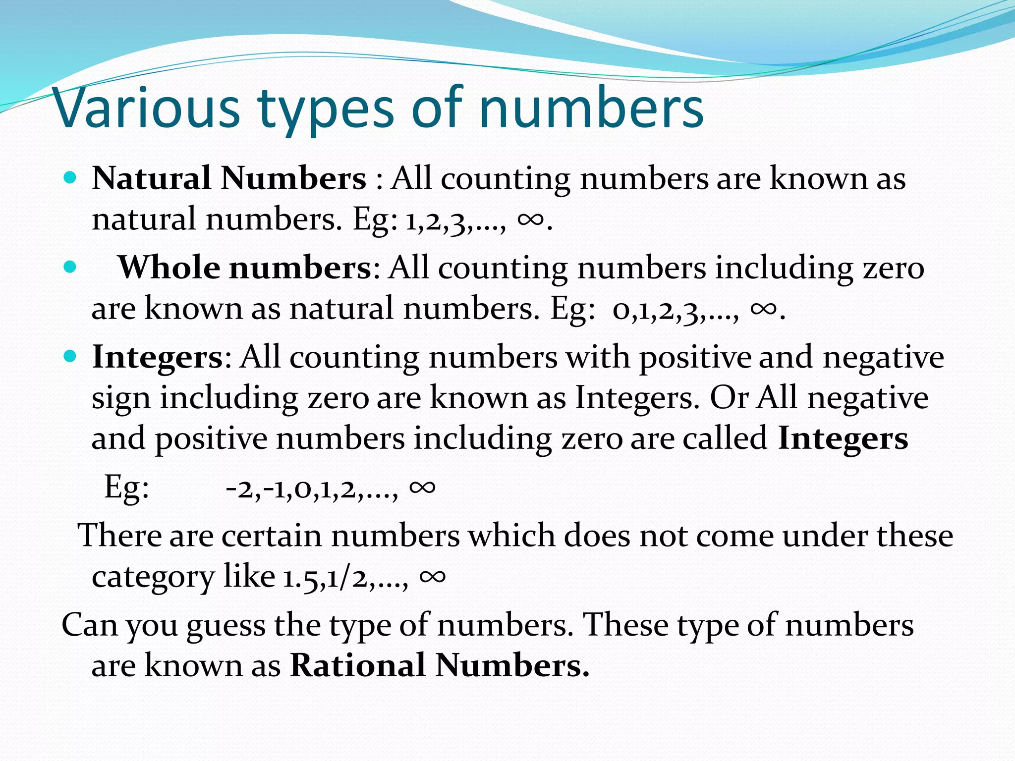 Various types of numbers
Natural Numbers : All counting numbers are known as
natural numbers. Eg: 1,2,3,…, ∞.
Whole numbers: All counting numbers including zero
are known as natural numbers. Eg: 0,1,2,3,…, ∞.
Integers: All counting numbers with positive and negative
sign including zero are known as Integers. Or All negative
and positive numbers including zero are called Integers
Eg: -2,-1,0,1,2,..., ∞
There are certain numbers which does not come under these
category like 1.5,1/2,…, ∞
Can you guess the type of numbers. These type of numbers
are known as Rational Numbers.