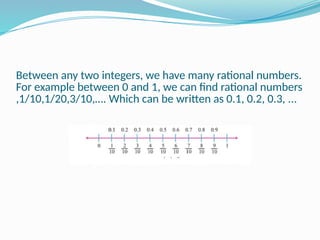 Between any two integers, we have many rational numbers.
For example between 0 and 1, we can find rational numbers
,1/10,1/20,3/10,…. Which can be written as 0.1, 0.2, 0.3, ...
 