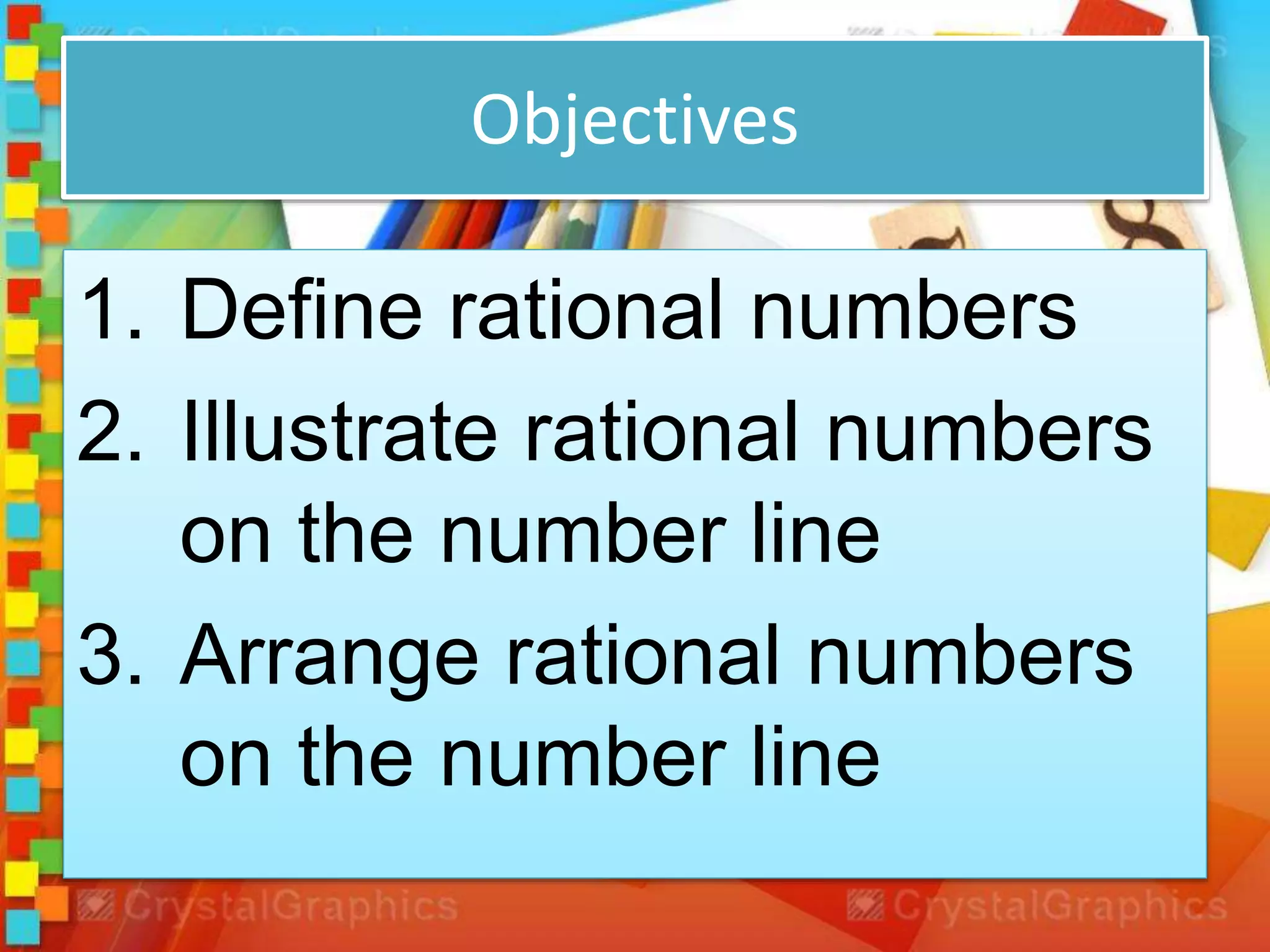 Objectives
1. Define rational numbers
2. Illustrate rational numbers
on the number line
3. Arrange rational numbers
on the number line
 