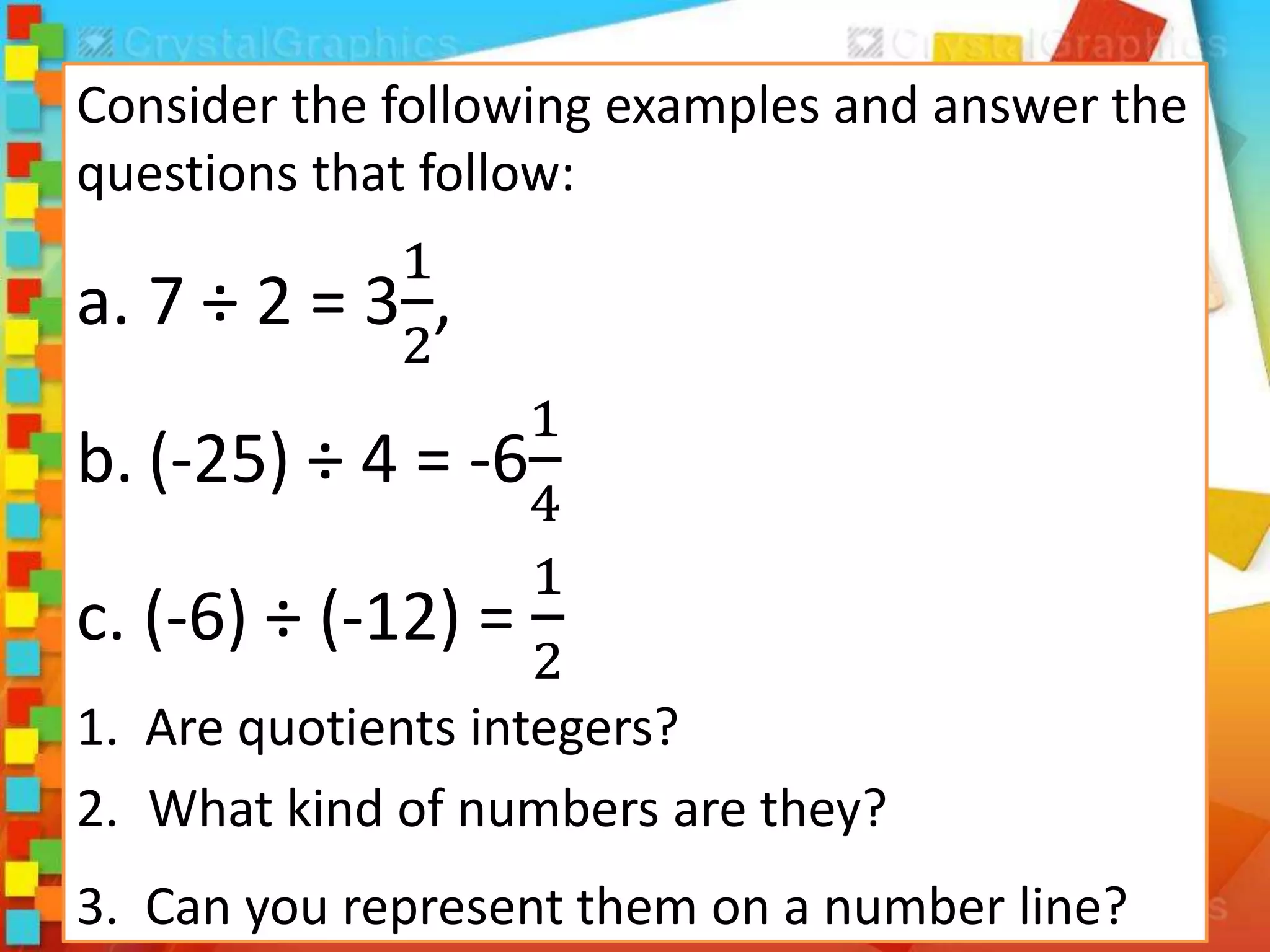 Consider the following examples and answer the
questions that follow:
a. 7 ÷ 2 = 3
1
2
,
b. (-25) ÷ 4 = -6
1
4
c. (-6) ÷ (-12) =
1
2
1. Are quotients integers?
2. What kind of numbers are they?
3. Can you represent them on a number line?
 