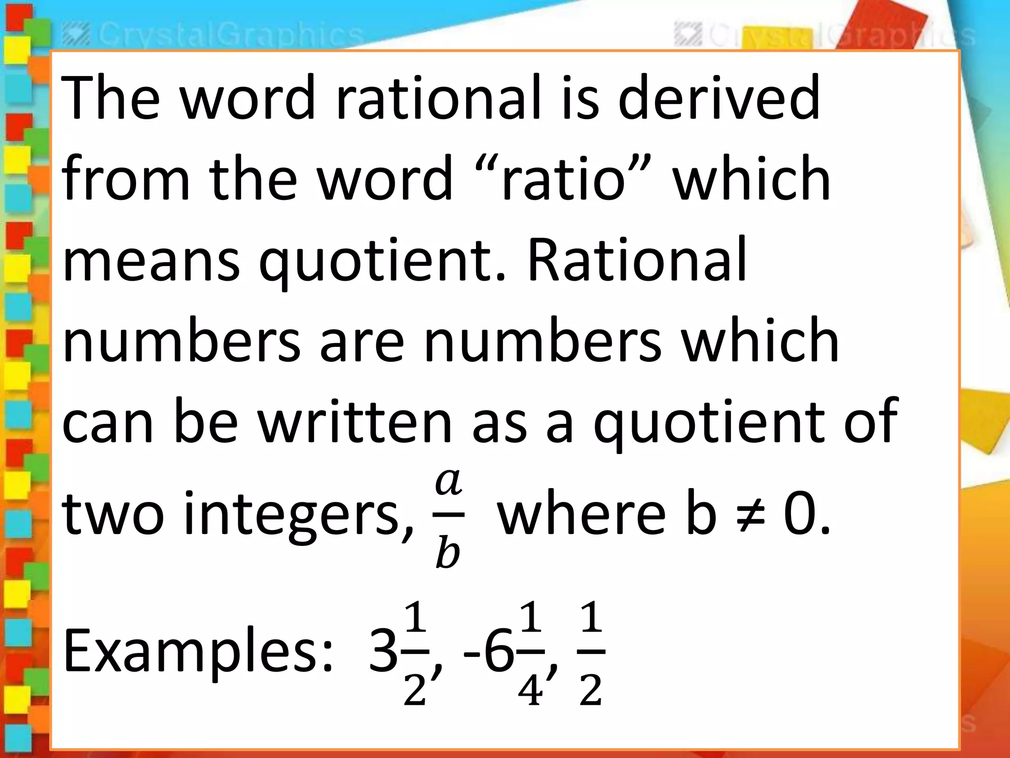 The word rational is derived
from the word “ratio” which
means quotient. Rational
numbers are numbers which
can be written as a quotient of
two integers,
𝑎
𝑏
where b ≠ 0.
Examples: 3
1
2
, -6
1
4
,
1
2
 