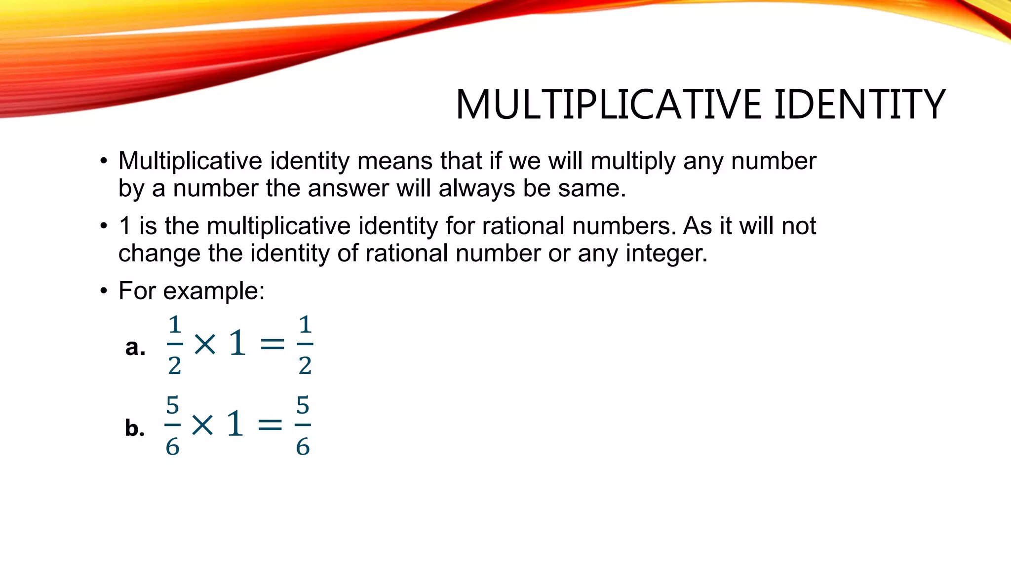 MULTIPLICATIVE IDENTITY
• Multiplicative identity means that if we will multiply any number
by a number the answer will always be same.
• 1 is the multiplicative identity for rational numbers. As it will not
change the identity of rational number or any integer.
• For example:
a.
1
2
× 1 =
1
2
b.
5
6
× 1 =
5
6
 