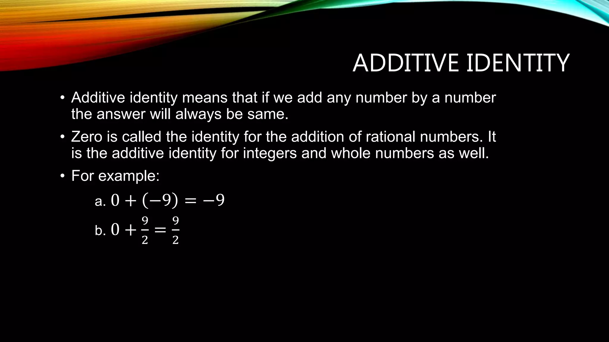 ADDITIVE IDENTITY
• Additive identity means that if we add any number by a number
the answer will always be same.
• Zero is called the identity for the addition of rational numbers. It
is the additive identity for integers and whole numbers as well.
• For example:
a. 0 + −9 = −9
b. 0 +
9
2
=
9
2
 
