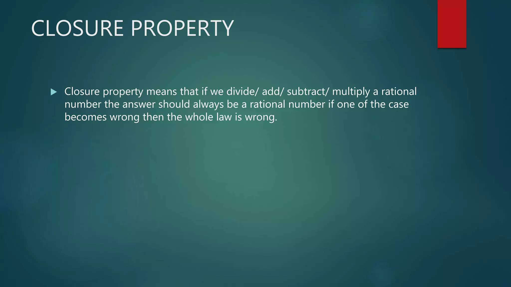 CLOSURE PROPERTY
 Closure property means that if we divide/ add/ subtract/ multiply a rational
number the answer should always be a rational number if one of the case
becomes wrong then the whole law is wrong.
 