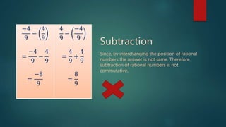 −4
9
−
4
9
=
−4
9
−
4
9
=
−8
9
4
9
−
−4
9
=
4
9
+
4
9
=
8
9
Subtraction
Since, by interchanging the position of rational
numbers the answer is not same. Therefore,
subtraction of rational numbers is not
commutative.
 