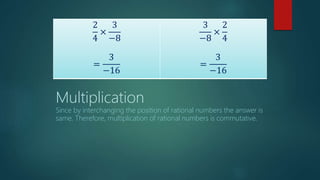 2
4
×
3
−8
=
3
−16
3
−8
×
2
4
=
3
−16
Multiplication
Since by interchanging the position of rational numbers the answer is
same. Therefore, multiplication of rational numbers is commutative.
 