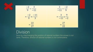 −2
9
÷
3
−11
=
−2
9
×
−11
3
=
22
27
3
−11
÷
−2
9
=
3
−11
𝑥
9
−2
=
27
22
Division
Since by interchanging the position of rational numbers the answer is not
same. Therefore, division of rational numbers is not commutative.
 