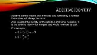 ADDITIVE IDENTITY
• Additive identity means that if we add any number by a number
the answer will always be same.
• Zero is called the identity for the addition of rational numbers. It
is the additive identity for integers and whole numbers as well.
• For example:
a. 0 + −9 = −9
b. 0 +
9
2
=
9
2
 