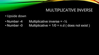 MULTIPLICATIVE INVERSE
• Upside down
• Number -4 Multiplicative inverse = -¼
• Number -0 Multiplicative = 1/0 = n.d ( does not exist )
 