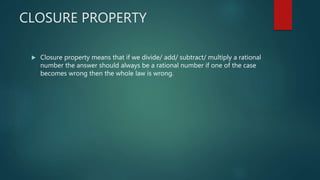 CLOSURE PROPERTY
 Closure property means that if we divide/ add/ subtract/ multiply a rational
number the answer should always be a rational number if one of the case
becomes wrong then the whole law is wrong.
 