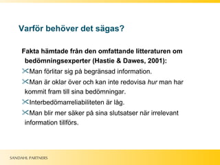 Varför behöver det sägas? Fakta hämtade från den omfattande litteraturen om bedömningsexperter (Hastie & Dawes, 2001): Man förlitar sig på begränsad information. Man är oklar över och kan inte redovisa  hur  man har kommit fram till sina bedömningar. Interbedömarreliabiliteten är låg.  Man blir mer säker på sina slutsatser när irrelevant information tillförs.  
