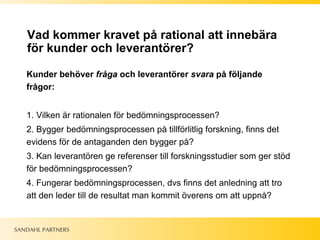 Vad kommer kravet på rational att innebära för kunder och leverantörer? Kunder behöver  fråga  och leverantörer  svara  på följande frågor: 1. Vilken är rationalen för bedömningsprocessen?  2. Bygger bedömningsprocessen på tillförlitlig forskning, finns det evidens för de antaganden den bygger på? 3. Kan leverantören ge referenser till forskningsstudier som ger stöd för bedömningsprocessen? 4. Fungerar bedömningsprocessen, dvs finns det anledning att tro att den leder till de resultat man kommit överens om att uppnå?  