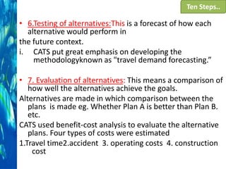 Ten Steps..

• 6.Testing of alternatives:This is a forecast of how each
alternative would perform in
the future context.
i. CATS put great emphasis on developing the
methodologyknown as "travel demand forecasting.”
• 7. Evaluation of alternatives: This means a comparison of
how well the alternatives achieve the goals.
Alternatives are made in which comparison between the
plans is made eg. Whether Plan A is better than Plan B.
etc.
CATS used benefit-cost analysis to evaluate the alternative
plans. Four types of costs were estimated
1.Travel time2.accident 3. operating costs 4. construction
cost

 
