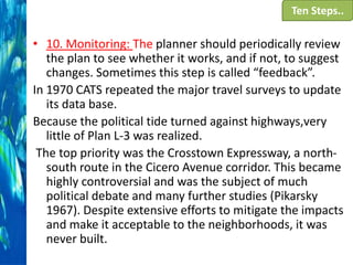Ten Steps..

• 10. Monitoring: The planner should periodically review
the plan to see whether it works, and if not, to suggest
changes. Sometimes this step is called “feedback”.
In 1970 CATS repeated the major travel surveys to update
its data base.
Because the political tide turned against highways,very
little of Plan L-3 was realized.
The top priority was the Crosstown Expressway, a northsouth route in the Cicero Avenue corridor. This became
highly controversial and was the subject of much
political debate and many further studies (Pikarsky
1967). Despite extensive efforts to mitigate the impacts
and make it acceptable to the neighborhoods, it was
never built.

 
