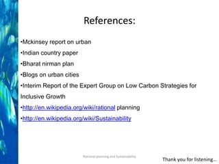 References:
•Mckinsey report on urban
•Indian country paper
•Bharat nirman plan
•Blogs on urban cities
•Interim Report of the Expert Group on Low Carbon Strategies for

Inclusive Growth
•http://en.wikipedia.org/wiki/rational planning
•http://en.wikipedia.org/wiki/Sustainability

Rational planning and Sustainability

Thank you for listening…

 