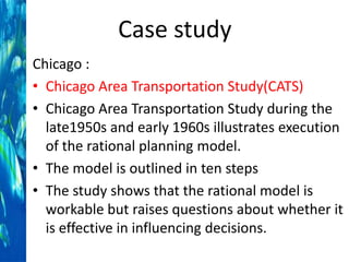 Case study
Chicago :
• Chicago Area Transportation Study(CATS)
• Chicago Area Transportation Study during the
late1950s and early 1960s illustrates execution
of the rational planning model.
• The model is outlined in ten steps
• The study shows that the rational model is
workable but raises questions about whether it
is effective in influencing decisions.

 