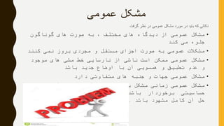‫عمومی‬ ‫مشکل‬
‫گرفت‬ ‫نظر‬ ‫در‬ ‫عمومی‬ ‫مشکل‬ ‫مورد‬ ‫در‬ ‫باید‬ ‫که‬ ‫نکاتی‬
•‫گوناگون‬ ‫های‬ ‫صورت‬ ‫به‬ ، ‫مختلف‬ ‫های‬ ‫دیدگاه‬ ‫از‬ ‫عمومی‬ ‫مشکل‬
‫کند‬ ‫می‬ ‫جلوه‬
•‫کنند‬ ‫نمی‬ ‫بروز‬ ‫مجردی‬ ‫و‬ ‫مستقل‬ ‫اجزای‬ ‫صورت‬ ‫به‬ ‫عمومی‬ ‫مشکالت‬
•‫موجود‬ ‫های‬ ‫مشی‬ ‫خط‬ ‫نارسایی‬ ‫از‬ ‫ناشی‬ ‫است‬ ‫ممکن‬ ‫عمومی‬ ‫مشکل‬
‫باشد‬ ‫جدید‬ ‫اوضاع‬ ‫با‬ ‫آن‬ ‫همسویی‬ ‫و‬ ‫تطبیق‬ ‫عدم‬ ‫و‬
•‫دارد‬ ‫متفاوتی‬ ‫های‬ ‫جنبه‬ ‫و‬ ‫جهات‬ ‫عمومی‬ ‫مشکل‬
•‫آنچنان‬ ‫از‬ ‫که‬ ‫آید‬ ‫می‬ ‫شمار‬ ‫به‬ ‫مشکل‬ ‫زمانی‬ ‫عمومی‬ ‫مشکل‬
‫برای‬ ‫عمومی‬ ‫اقدامی‬ ‫به‬ ‫نیاز‬ ‫که‬ ‫باشد‬ ‫برخوردار‬ ‫حساسیتی‬
‫باشد‬ ‫مشهود‬ ‫کامل‬ ‫آن‬ ‫حل‬.
 