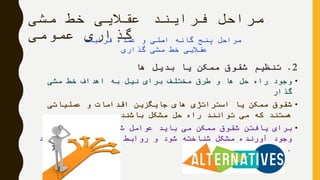 ‫مشی‬ ‫خط‬ ‫عقالیی‬ ‫فرایند‬ ‫مراحل‬
‫عمومی‬ ‫گذاری‬
2.‫ها‬ ‫بدیل‬ ‫یا‬ ‫ممکن‬ ‫شقوق‬ ‫تنظیم‬
•‫مشی‬ ‫خط‬ ‫اهداف‬ ‫به‬ ‫نیل‬ ‫برای‬ ‫مختلف‬ ‫طرق‬ ‫و‬ ‫ها‬ ‫حل‬ ‫راه‬ ‫وجود‬
‫گذار‬
•‫عملیاتی‬ ‫و‬ ‫اقدامات‬ ‫جایگزین‬ ‫های‬ ‫استراتژی‬ ‫یا‬ ‫ممکن‬ ‫شقوق‬
‫باشند‬ ‫مشکل‬ ‫حل‬ ‫راه‬ ‫توانند‬ ‫می‬ ‫که‬ ‫هستند‬
•‫به‬ ‫و‬ ‫دهنده‬ ‫شکل‬ ‫عوامل‬ ‫باید‬ ‫می‬ ‫ممکن‬ ‫شقوق‬ ‫یافتن‬ ‫برای‬
‫گردد‬ ‫کشف‬ ‫آنها‬ ‫بین‬ ‫روابط‬ ‫و‬ ‫شود‬ ‫شناخته‬ ‫مشکل‬ ‫آورنده‬ ‫وجود‬
.
‫فرایند‬ ‫عمده‬ ‫و‬ ‫اصلی‬ ‫گانه‬ ‫پنج‬ ‫مراحل‬
‫گذاری‬ ‫مشی‬ ‫خط‬ ‫عقالیی‬
 
