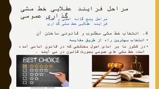 ‫مشی‬ ‫خط‬ ‫عقالیی‬ ‫فرایند‬ ‫مراحل‬
‫عمومی‬ ‫گذاری‬
4.‫آن‬ ‫ساختن‬ ‫قانونی‬ ‫و‬ ‫مطلوب‬ ‫مشی‬ ‫خط‬ ‫انتخاب‬
•‫مقایسه‬ ‫طریق‬ ‫از‬ ‫راه‬ ‫بهترین‬ ‫انتخاب‬
•‫آمده‬ ‫اساسی‬ ‫قانون‬ ‫در‬ ‫که‬ ‫مختلفی‬ ‫اصول‬ ‫اساس‬ ‫بر‬ ‫ما‬ ‫کشور‬ ‫در‬
‫آیند‬ ‫می‬ ‫در‬ ‫قانون‬ ‫بصورت‬ ‫عمومی‬ ‫های‬ ‫مشی‬ ‫خط‬ ،‫است‬.
‫عمده‬ ‫و‬ ‫اصلی‬ ‫گانه‬ ‫پنج‬ ‫مراحل‬
‫گذاری‬ ‫مشی‬ ‫خط‬ ‫عقالیی‬ ‫فرایند‬
 