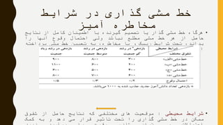 ‫شرایط‬ ‫در‬ ‫گذاری‬ ‫مشی‬ ‫خط‬
‫آمیز‬ ‫مخاطره‬
•‫هرگاه‬‫خط‬‫مشی‬‫گذار‬‫یا‬‫تصمیم‬‫گیرنده‬‫با‬‫اطمینان‬‫کامل‬‫از‬‫نتایج‬
‫حاصل‬‫از‬‫هر‬‫خط‬‫مشی‬‫مطلع‬‫نباشد‬‫ولی‬‫احتمال‬‫وقوع‬‫آنها‬‫را‬
،‫بداند‬‫تحت‬‫شرایط‬‫ریسک‬‫و‬‫یا‬،‫مخاطره‬‫به‬‫تعیین‬‫خط‬‫مشی‬‫پرداخته‬
‫است‬.
•‫شرایط‬‫محیطی‬:‫موقعیت‬‫های‬‫مختلفی‬‫که‬‫نتایج‬‫حاصل‬‫از‬‫شقوق‬
‫ممکن‬‫در‬‫خط‬‫مشی‬‫گذاری‬‫را‬‫تحت‬‫تاثیر‬‫قرار‬‫می‬‫دهد‬‫و‬‫به‬‫کمک‬
 