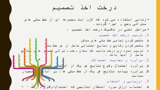 ‫تصمیم‬ ‫اخذ‬ ‫درخت‬
•‫های‬ ‫مشی‬ ‫خط‬ ‫از‬ ‫ای‬ ‫مجموعه‬ ‫است‬ ‫الزم‬ ‫که‬ ‫شود‬ ‫می‬ ‫استفاده‬ ‫زمانی‬
‫گردند‬ ‫اجرا‬ ‫و‬ ‫وضع‬ ‫متوالی‬.
•‫تصمیم‬ ‫اخذ‬ ‫درخت‬ ‫تکنیک‬ ‫در‬ ‫اصلی‬ ‫مراحل‬:
1.‫تصمیم‬ ‫اخذ‬ ‫درخت‬ ‫ترسیم‬
.a‫ممکن‬ ‫های‬ ‫مشی‬ ‫خط‬ ‫تمامی‬ ‫کردن‬ ‫مشخص‬
.b‫مشی‬ ‫خط‬ ‫هر‬ ‫از‬ ‫حاصل‬ ‫احتمالی‬ ‫نتایج‬ ‫و‬ ‫وقایع‬ ‫کردن‬ ‫مشخص‬
.c‫نتایج‬ ‫و‬ ‫ها‬ ‫تصمیم‬ ‫توالی‬ ‫دهنده‬ ‫نشان‬ ‫که‬ ‫مانند‬ ‫درخت‬ ‫نموداری‬ ‫ترسیم‬
‫باشد‬ ‫آنها‬ ‫از‬ ‫حاصل‬.
2.‫احتماالت‬ ‫محاسبه‬ ‫و‬ ‫برآورد‬
.a‫ها‬ ‫انتخاب‬ ‫از‬ ‫یک‬ ‫هر‬ ‫نتایج‬ ‫وقوع‬ ‫احتمال‬ ‫برآورد‬
.b‫معیار‬ ‫یک‬ ‫اساس‬ ‫بر‬ ،‫ها‬ ‫مشی‬ ‫خط‬ ‫از‬ ‫یک‬ ‫هر‬ ‫نتایج‬ ‫پیامد‬ ‫برآورد‬
‫مناسب‬
3.‫انتخاب‬ ‫و‬ ‫ارزیابی‬
.a‫دارند‬ ‫وقوع‬ ‫احتمال‬ ‫که‬ ‫نتایجی‬ ‫انتظار‬ ‫مورد‬ ‫ارزش‬ ‫احتساب‬
 