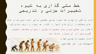 ‫شیوه‬ ‫به‬ ‫گذاری‬ ‫مشی‬ ‫خط‬
‫تدریجی‬ ‫و‬ ‫جزئی‬ ‫تغییرات‬
•‫هدف‬ ‫توان‬ ‫نمی‬ ،‫است‬ ‫مدعی‬ ‫عقالیی‬ ‫جامع‬ ‫شیوه‬ ‫که‬ ‫چنان‬ ‫آن‬ ‫سادگی‬ ‫به‬
‫کرد‬ ‫بندی‬ ‫درجه‬ ‫و‬ ‫نهاد‬ ‫هم‬ ‫کنار‬ ‫را‬ ‫آنها‬ ‫های‬ ‫ارزش‬ ‫و‬ ‫مختلف‬ ‫های‬
•‫تصمیم‬ ‫مخاطره‬ ‫میزان‬ ، ‫جزئی‬ ‫تغییرات‬ ‫مدل‬ ‫بودن‬ ‫عملی‬ ‫بر‬ ‫عالوه‬
‫است‬ ‫اندک‬ ‫بسیار‬ ‫آن‬ ‫در‬ ‫نیز‬ ‫گیری‬.
•‫آورد‬ ‫می‬ ‫در‬ ‫تدریجی‬ ‫فرایندی‬ ‫بصورت‬ ‫را‬ ‫مشی‬ ‫خط‬ ‫جزئی‬ ‫تغییرات‬ ‫مدل‬
•‫عمومی‬ ‫گذاری‬ ‫مشی‬ ‫خط‬ ‫امر‬ ‫ساز‬ ‫سهولت‬
 