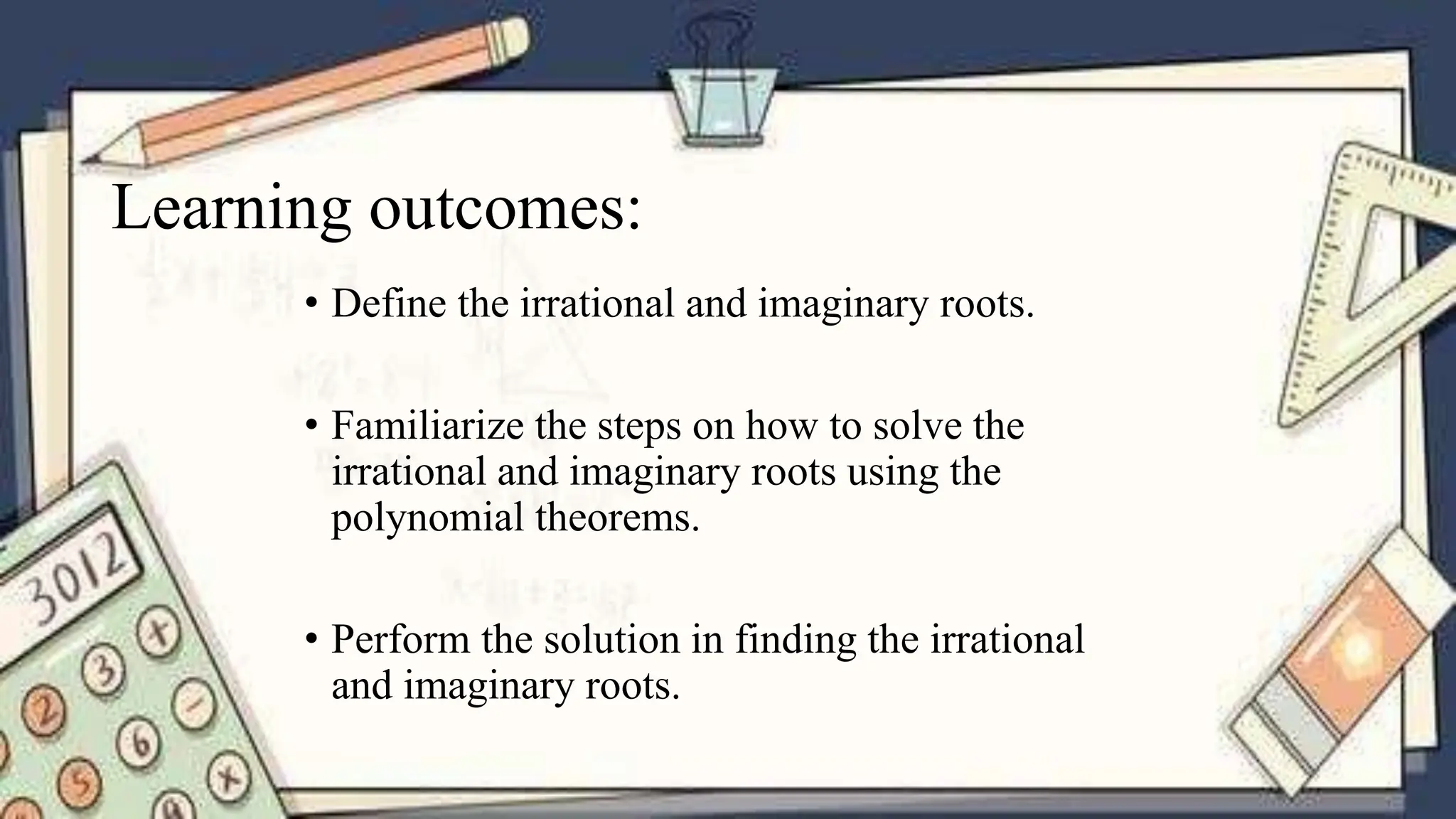 Learning outcomes:
• Define the irrational and imaginary roots.
• Familiarize the steps on how to solve the
irrational and imaginary roots using the
polynomial theorems.
• Perform the solution in finding the irrational
and imaginary roots.
 
