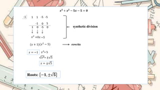 -1
𝒙𝟑
+ 𝒙𝟐
− 𝟓𝒙 − 𝟓 = 𝟎
1 1 -5 -5
1
-1
0
0
-5
5
0 synthetic division
𝑥2
+0𝑥 −5
(𝑥 + 1)(𝑥2 − 5) rewrite
𝑥 = −1 𝑥2
= 5
𝑥2= ± 5
𝑥 = ± 5
Roots: −𝟏, ± 𝟓
 